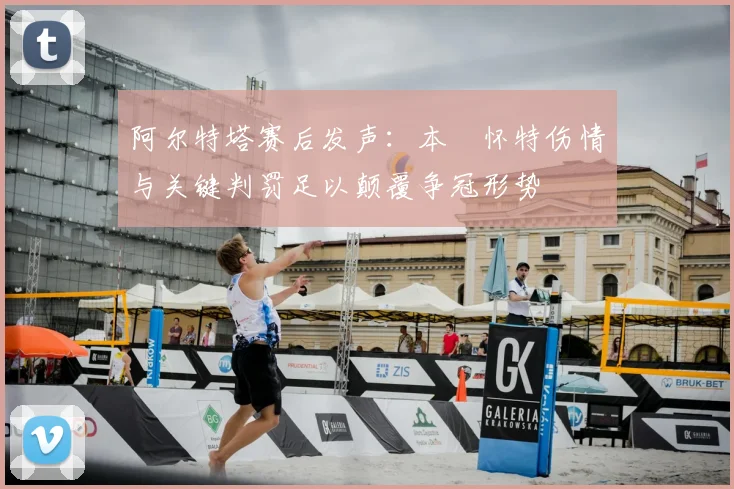阿尔特塔赛后发声：本・怀特伤情与关键判罚足以颠覆争冠形势