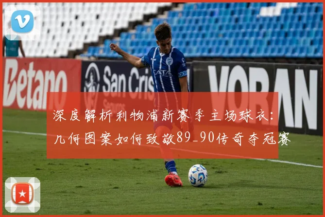 深度解析利物浦新赛季主场球衣：几何图案如何致敬89_90传奇夺冠赛季