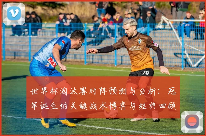 世界杯淘汰赛对阵预测与分析：冠军诞生的关键战术博弈与经典回顾