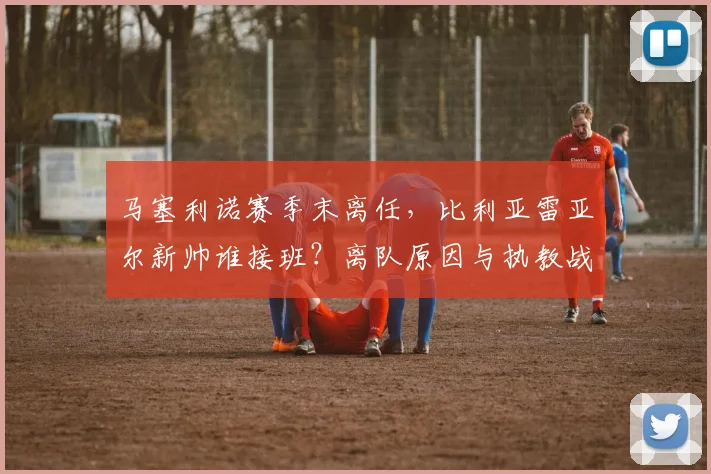 马塞利诺赛季末离任，比利亚雷亚尔新帅谁接班？离队原因与执教战绩回顾